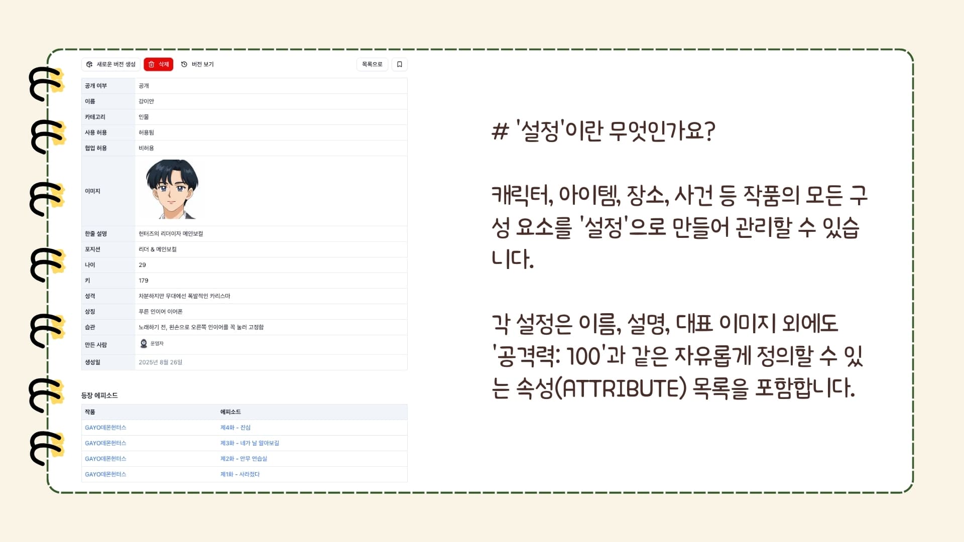 버전 보기 목록으로 공개 여부 공개 이름 강이안 카테고리 인물 사용 허용 허용됨 협업 허용 비허용 이미지 강이안 한줄 설명 헌터즈의 리더이자 메인보컬 포지션 리더 & 메인보컬 나이 29 키 179 성격 차분하지만 무대에선 폭발적인 카리스마 상징 푸른 인이어 이어폰 습관 노래하기 전, 왼손으로 오른쪽 인이어를 꼭 눌러 고정함 만든 사람 운영자 운영자 생성일 2025년 8월 26일 등장 에피소드 작품 에피소드 GAYO데몬헌터스 제4화 - 진심 GAYO데몬헌터스 제3화 - 네가 날 알아보길 GAYO데몬헌터스 제2화 - 안무 연습실 GAYO데몬헌터스 제1화 - 사라졌다 '설정'이란 무엇인가요? 캐릭터, 아이템, 장소, 사건 등 작품의 모든 구성 요소를 '설정'으로 만들어 관리할 수 있습니다. 각 설정은 이름, 설명, 대표 이미지 외에도 '공격력: 100'과 같은 자유롭게 정의할 수 있는 속성(Attribute) 목록을 포함합니다.