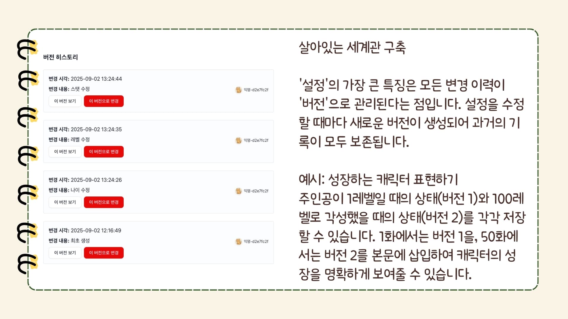 버전 히스토리 변경 시각: 2025-09-02 13:33:30 변경 내용: 기본 정보 수정 이 버전 보기 이 버전으로 변경 익명-d2e7fc2f(유저 아바타) 익명-d2e7fc2f 변경 시각: 2025-09-02 13:30:42 변경 내용: 속성 변경 이 버전 보기 이 버전으로 변경 익명-d2e7fc2f(유저 아바타) 익명-d2e7fc2f 변경 시각: 2025-09-02 13:28:10 변경 내용: 이미지 변경 이 버전 보기 이 버전으로 변경 익명-d2e7fc2f(유저 아바타) 익명-d2e7fc2f 변경 시각: 2025-09-02 13:24:44 변경 내용: 스탯 수정 이 버전 보기 이 버전으로 변경 익명-d2e7fc2f(유저 아바타) 익명-d2e7fc2f 변경 시각: 2025-09-02 13:24:35 변경 내용: 레벨 수정 이 버전 보기 이 버전으로 변경 익명-d2e7fc2f(유저 아바타) 익명-d2e7fc2f 변경 시각: 2025-09-02 13:24:26 변경 내용: 나이 수정 이 버전 보기 이 버전으로 변경 익명-d2e7fc2f(유저 아바타) 익명-d2e7fc2f 변경 시각: 2025-09-02 12:16:49 변경 내용: 최초 생성 이 버전 보기 이 버전으로 변경 익명-d2e7fc2f(유저 아바타) 익명-d2e7fc2f 살아있는 세계관 구축 '설정'의 가장 큰 특징은 모든 변경 이력이 '버전'으로 관리된다는 점입니다. 설정을 수정할 때마다 새로운 버전이 생성되어 과거의 기록이 모두 보존됩니다. 예시: 성장하는 캐릭터 표현하기 주인공이 1레벨일 때의 상태(버전 1)와 100레벨로 각성했을 때의 상태(버전 2)를 각각 저장할 수 있습니다. 1화에서는 버전 1을, 50화에서는 버전 2를 본문에 삽입하여 캐릭터의 성장을 명확하게 보여줄 수 있습니다.